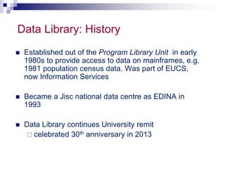 Data Library: History 
 Established out of the Program Library Unit in early 
1980s to provide access to data on mainframes, e.g. 
1981 population census data. Was part of EUCS, 
now Information Services 
 Became a Jisc national data centre as EDINA in 
1993 
 Data Library continues University remit 
 celebrated 30th anniversary in 2013 
 