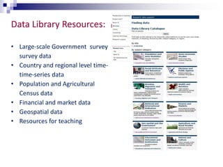 Data Library Resources: 
• Large-scale Government survey 
survey data 
• Country and regional level time-time- 
series data 
• Population and Agricultural 
Census data 
• Financial and market data 
• Geospatial data 
• Resources for teaching 
 