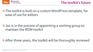 The toolkit’s future
»The toolkit is built on a custom WordPress template, for
ease of use for editors
»Jisc is in the process of appointing a working group to
maintain the RDM toolkit
»After three years, the toolkit will be thoroughly reviewed
26 March 2018 Research Data Champions Day
 