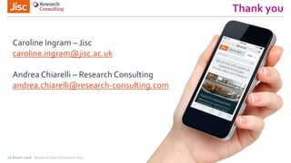 Thank you
26 March 2018 Research Data Champions Day
Caroline Ingram – Jisc
caroline.ingram@jisc.ac.uk
Andrea Chiarelli – Research Consulting
andrea.chiarelli@research-consulting.com
 