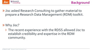 Background
»Jisc asked Research Consulting to gather material to
prepare a Research Data Management (RDM) toolkit.
»Why Jisc?
› The recent experience with the RDSS allowed Jisc to
establish credibility and expertise in the RDM
community.
26 March 2018 Research Data Champions Day
 