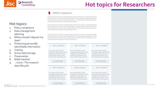Hot topics for Researchers
26 March 2018 Research Data Champions Day
Hot topics:
1. Policy compliance
2. Data management
planning
3. Where should I deposit my
data?
4. Protecting personally
identifiable information
5. Costing
6. Active data storage
7. Preservation
8. RDM checklist
9. …more –The research
data lifecycle
 