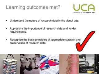 Learning outcomes met?

• Understand the nature of research data in the visual arts.

• Appreciate the importance of research data and funder
  requirements.

• Recognise the basic principles of appropriate curation and
  preservation of research data.
 