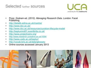 Selected further sources

•   Pryor, Graham ed. (2012). Managing Research Data. London: Facet
    Publishing
•   http://datalib.edina.ac.uk/mantra/
•   http://www.dcc.ac.uk/
•   http://www.dcc.ac.uk/resources/curation-lifecycle-model
•   http://kapturmrd01.eventbrite.co.uk/
•   http://www.projectcairo.org/
•   http://www.research.ucreative.ac.uk/1054/
•   http://www.vads.ac.uk/kaptur/
•   http://vocab.bris.ac.uk/data/glossary
•   Online sources accessed January 2013
 