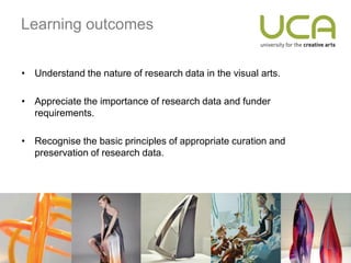 Learning outcomes


• Understand the nature of research data in the visual arts.

• Appreciate the importance of research data and funder
  requirements.

• Recognise the basic principles of appropriate curation and
  preservation of research data.
 