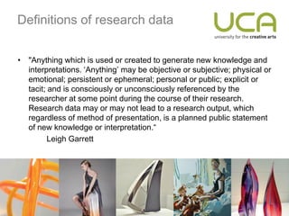 Definitions of research data


• "Anything which is used or created to generate new knowledge and
  interpretations. ‘Anything’ may be objective or subjective; physical or
  emotional; persistent or ephemeral; personal or public; explicit or
  tacit; and is consciously or unconsciously referenced by the
  researcher at some point during the course of their research.
  Research data may or may not lead to a research output, which
  regardless of method of presentation, is a planned public statement
  of new knowledge or interpretation.“
         Leigh Garrett
 
