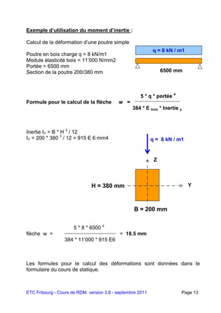 ETC Fribourg - Cours de RDM version 3.8 - septembre 2011 Page 13
Exemple d’utilisation du moment d’inertie :
Calcul de la déformation d’une poutre simple
Poutre en bois charge q = 8 kN/m1
Module élasticité bois = 11’000 N/mm2
Portée = 6500 mm
Section de la poutre 200/380 mm
5 * q * portée 4
Formule pour le calcul de la flèche w =
384 * E bois * Inertie y
Inertie IY = B * H 3
/ 12
IY = 200 * 380 3
/ 12 = 915 E 6 mm4
5 * 8 * 6500 4
flèche w = = 18.5 mm
384 * 11’000 * 915 E6
Les formules pour le calcul des déformations sont données dans le
formulaire du cours de statique.
q = 8 kN / m1
6500 mm
q = 8 kN / m1
Y
Z
H = 380 mm
B = 200 mm
 