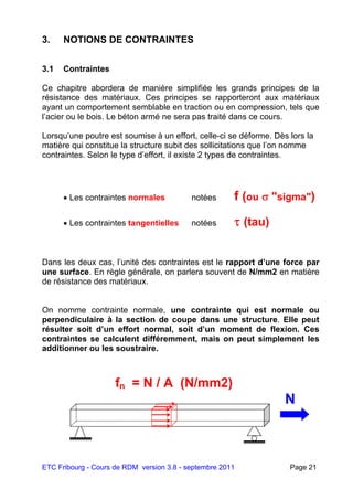 ETC Fribourg - Cours de RDM version 3.8 - septembre 2011 Page 21
3. NOTIONS DE CONTRAINTES
3.1 Contraintes
Ce chapitre abordera de manière simplifiée les grands principes de la
résistance des matériaux. Ces principes se rapporteront aux matériaux
ayant un comportement semblable en traction ou en compression, tels que
l’acier ou le bois. Le béton armé ne sera pas traité dans ce cours.
Lorsqu’une poutre est soumise à un effort, celle-ci se déforme. Dès lors la
matière qui constitue la structure subit des sollicitations que l’on nomme
contraintes. Selon le type d’effort, il existe 2 types de contraintes.
 Les contraintes normales notées f (ou  "sigma")
 Les contraintes tangentielles notées  (tau)
Dans les deux cas, l’unité des contraintes est le rapport d’une force par
une surface. En règle générale, on parlera souvent de N/mm2 en matière
de résistance des matériaux.
On nomme contrainte normale, une contrainte qui est normale ou
perpendiculaire à la section de coupe dans une structure. Elle peut
résulter soit d’un effort normal, soit d’un moment de flexion. Ces
contraintes se calculent différemment, mais on peut simplement les
additionner ou les soustraire.
N
fn = N / A (N/mm2)
 