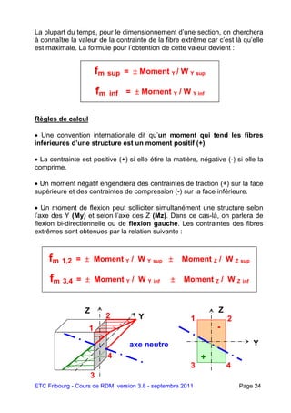 ETC Fribourg - Cours de RDM version 3.8 - septembre 2011 Page 24
La plupart du temps, pour le dimensionnement d’une section, on cherchera
à connaître la valeur de la contrainte de la fibre extrême car c’est là qu’elle
est maximale. La formule pour l’obtention de cette valeur devient :
Règles de calcul
 Une convention internationale dit qu’un moment qui tend les fibres
inférieures d’une structure est un moment positif (+).
 La contrainte est positive (+) si elle étire la matière, négative (-) si elle la
comprime.
 Un moment négatif engendrera des contraintes de traction (+) sur la face
supérieure et des contraintes de compression (-) sur la face inférieure.
 Un moment de flexion peut solliciter simultanément une structure selon
l’axe des Y (My) et selon l’axe des Z (Mz). Dans ce cas-là, on parlera de
flexion bi-directionnelle ou de flexion gauche. Les contraintes des fibres
extrêmes sont obtenues par la relation suivante :
fm sup =  Moment Y / W Y sup
fm inf =  Moment Y / W Y inf
fm 1,2 =  Moment Y / W Y sup  Moment Z / W Z sup
fm 3,4 =  Moment Y / W Y inf  Moment Z / W Z inf
3
Z
Y
axe neutre
1
2
4
Y
Z
1
3 4
2
+
-
 