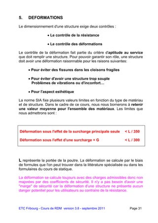 ETC Fribourg - Cours de RDM version 3.8 - septembre 2011 Page 31
5. DEFORMATIONS
Le dimensionnement d'une structure exige deux contrôles :
 Le contrôle de la résistance
 Le contrôle des déformations
Le contrôle de la déformation fait partie du critère d'aptitude au service
que doit remplir une structure. Pour pouvoir garantir son rôle, une structure
doit avoir une déformation raisonnable pour les raisons suivantes:
 Pour éviter des fissures dans les cloisons fragiles
 Pour éviter d'avoir une structure trop souple
Problèmes de vibrations ou d'inconfort…
 Pour l'aspect esthétique
La norme SIA fixe plusieurs valeurs limites en fonction du type de matériau
et de structure. Dans le cadre de ce cours, nous nous bornerons à retenir
une valeur moyenne pour l'ensemble des matériaux. Les limites que
nous admettrons sont :
L représente la portée de la poutre. La déformation se calcule par le biais
de formules que l'on peut trouver dans la littérature spécialisée ou dans les
formulaires du cours de statique.
La déformation se calcule toujours avec des charges admissibles donc non
majorées par des coefficients de sécurité. Il n'y a pas besoin d'avoir une
"marge" de sécurité car la déformation d'une structure ne présente aucun
danger potentiel pour les utilisateurs au contraire de la résistance.
Déformation sous l'effet de la surcharge principale seule < L / 350
Déformation sous l'effet d'une surcharge + G < L / 300
 