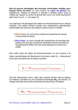 ETC Fribourg - Cours de RDM version 3.8 - septembre 2011 Page 39
Afin de pouvoir développer des formules universelles valables pour
chaque forme de barre, on aura recours au rayon de giration qui,
rappelons-le, idéalise la distance à laquelle il faudrait placer toute la
matière par rapport au centre de gravité pour avoir une inertie équivalente
selon l'axe Y ou Z (→ voir page 12).
Les ingénieurs ont développé des tables de dimensionnement pour chaque
matériau. Ces tables tiennent compte des imperfections géométriques
accidentelles des barres et des défauts contenus dans la matière:
 Pour le bois, on a ainsi tenu compte de la présence de nœuds
ou de poches de résine.
 Pour l'acier, on a tenu compte des imperfections de laminage des
profilés ainsi que des contraintes résiduelles internes résultant du
refroidissement différé entre les zones épaisses et minces d'un
profilé.
Pour entrer dans les tables de dimensionnement; on aura recours à la
valeur caractéristique de l'élancement d'une barre notée k . L'élancement
d'une barre est donné par la relation suivante:
Une fois l'élancement connu, cette valeur permet d'entrer dans le tableau
du matériau considéré où une contrainte de flambage fkRd est donnée. La
charge maximale d'une barre comprimée est donnée par la relation:
k = Lk (Longueur de flambage) / i (rayon de giration)
Nkd = fkd (contrainte de flambage) * A (section de la barre)
 