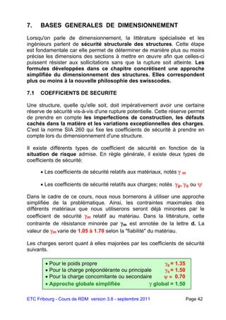 ETC Fribourg - Cours de RDM version 3.8 - septembre 2011 Page 42
7. BASES GENERALES DE DIMENSIONNEMENT
Lorsqu'on parle de dimensionnement, la littérature spécialisée et les
ingénieurs parlent de sécurité structurale des structures. Cette étape
est fondamentale car elle permet de déterminer de manière plus ou moins
précise les dimensions des sections à mettre en œuvre afin que celles-ci
puissent résister aux sollicitations sans que la rupture soit atteinte. Les
formules développées dans ce chapitre concrétisent une approche
simplifiée du dimensionnement des structures. Elles correspondent
plus ou moins à la nouvelle philosophie des swisscodes.
7.1 COEFFICIENTS DE SECURITE
Une structure, quelle qu'elle soit, doit impérativement avoir une certaine
réserve de sécurité vis-à-vis d'une rupture potentielle. Cette réserve permet
de prendre en compte les imperfections de construction, les défauts
cachés dans la matière et les variations exceptionnelles des charges.
C'est la norme SIA 260 qui fixe les coefficients de sécurité à prendre en
compte lors du dimensionnement d'une structure.
Il existe différents types de coefficient de sécurité en fonction de la
situation de risque admise. En règle générale, il existe deux types de
coefficients de sécurité:
 Les coefficients de sécurité relatifs aux matériaux, notés  m
 Les coefficients de sécurité relatifs aux charges; notés g, q ou 
Dans le cadre de ce cours, nous nous bornerons à utiliser une approche
simplifiée de la problématique. Ainsi, les contraintes maximales des
différents matériaux que nous utiliserons seront déjà minorées par le
coefficient de sécurité m relatif au matériau. Dans la littérature, cette
contrainte de résistance minorée par m est annotée de la lettre d. La
valeur de m varie de 1.05 à 1.70 selon la "fiabilité" du matériau.
Les charges seront quant à elles majorées par les coefficients de sécurité
suivants.
 Pour le poids propre g = 1.35
 Pour la charge prépondérante ou principale q = 1.50
 Pour la charge concomitante ou secondaire   0.70
 Approche globale simplifiée  global = 1.50
 