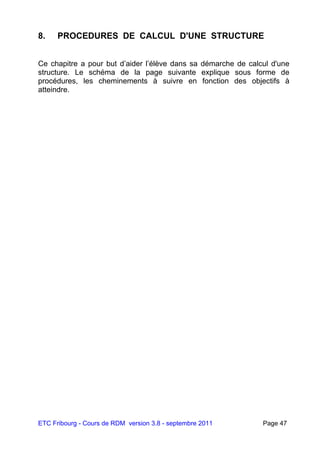 ETC Fribourg - Cours de RDM version 3.8 - septembre 2011 Page 47
8. PROCEDURES DE CALCUL D'UNE STRUCTURE
Ce chapitre a pour but d’aider l’élève dans sa démarche de calcul d'une
structure. Le schéma de la page suivante explique sous forme de
procédures, les cheminements à suivre en fonction des objectifs à
atteindre.
 