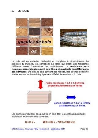 ETC Fribourg - Cours de RDM version 3.8 - septembre 2011 Page 49
9. LE BOIS.
Le bois est un matériau particulier et complexe à dimensionner. La
structure du matériau est composée de fibres qui offrent une résistance
différente selon l'orientation des sollicitations. La résistance sera
minimale perpendiculairement aux fibres et maximale parallèlement à
ces dernières. De plus, le bois contient des nœuds, des poches de résine
et des teneurs en humidité qui peuvent affaiblir la résistance du bois.
Les scieries produisent des poutres en bois dont les sections maximales
avoisinent les dimensions suivantes:
B x H x L 200 x 300 x  7000 à 9000 mm
Bonne résistance ≈ 8 à 15 N/mm2
parallèlement aux fibres
Faible résistance ≈ 0.1 à 1.8 N/mm2
perpendiculairement aux fibres
 