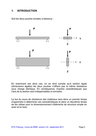 ETC Fribourg - Cours de RDM version 3.8 - septembre 2011 Page 5
1. INTRODUCTION
Soit les deux poutres simples ci-dessous :
En examinant ces deux cas, on se rend compte qu’à section égale
(dimensions égales) les deux poutres n’offrent pas la même résistance
sous charge identique. En conséquence, d’autres caractéristiques que
l’aire de la section sont indispensables à connaître.
Le but du cours de résistance des matériaux sera dans un premier temps
d’apprendre à déterminer ces caractéristiques et dans un deuxième temps
de les utiliser pour le dimensionnement d’éléments de structure simple en
acier et en bois.
P
Y
Z
P
Y
Z
P P
 