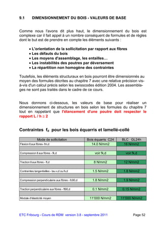 ETC Fribourg - Cours de RDM version 3.8 - septembre 2011 Page 52
9.1 DIMENSIONNEMENT DU BOIS - VALEURS DE BASE
Comme nous l'avons dit plus haut, le dimensionnement du bois est
complexe car il fait appel à un nombre conséquent de formules et de règles
dont le but est de prendre en compte les éléments suivants :
 L'orientation de la sollicitation par rapport aux fibres
 Les défauts du bois
 Les moyens d'assemblage, les entailles…
 Les instabilités des poutres par déversement
 La répartition non homogène des contraintes
Toutefois, les éléments structuraux en bois pourront être dimensionnés au
moyen des formules décrites au chapitre 7 avec une relative précision vis-
à-vis d'un calcul précis selon les swisscodes édition 2004. Les assembla-
ges ne sont pas traités dans le cadre de ce cours.
Nous donnons ci-dessous, les valeurs de base pour réaliser un
dimensionnement de structures en bois selon les formules du chapitre 7
tout en rappelant que l'élancement d'une poutre doit respecter le
rapport L / h  2
Contraintes fd pour les bois équarris et lamellé-collé
Mode de sollicitation Bois équarris C24 BLC GL24h
Flexion II aux fibres- fm,d 14.0 N/mm2 16 N/mm2
Compression II aux fibres - fk,d voir fk,d voir fk,d
Traction II aux fibres - ft,d 8 N/mm2 12 N/mm2
Contraintes tangentielles - tau v,d ou fv,d 1.5 N/mm2 1.8 N/mm2
Compression perpendiculaire aux fibres - fc90,d 1.8 N/mm2 1.9 N/mm2
Traction perpendiculaire aux fibres - ft90,d 0.1 N/mm2 0.15 N/mm2
Module d'élasticité moyen 11'000 N/mm2 11'000 N/mm2
 