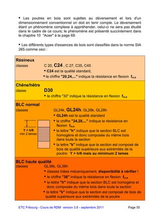 ETC Fribourg - Cours de RDM version 3.8 - septembre 2011 Page 55
• Les poutres en bois sont sujettes au déversement et lors d'un
dimensionnement conventionnel on doit en tenir compte. Le déversement
étant un phénomène complexe à appréhender, celui-ci ne sera pas étudié
dans le cadre de ce cours; le phénomène est présenté succintement dans
le chapitre 10 "Acier" à la page 69.
• Les différents types d'essences de bois sont classifiés dans la norme SIA
265 comme ceci :
Résineux
classes C 20, C24 , C 27, C35, C45
• C24 est la qualité standard,
• le chiffre "20,24,..." indique la résistance en flexion fm,k
Chêne/hêtre
classe D30
• le chiffre "30" indique la résistance en flexion fm,k
BLC normal
classes GL24k, GL24h, GL28k, GL28h
• GL24h est la qualité standard
• le chiffre "24,28,..." indique la résistance en
flexion fm,k
• la lettre "h" indique que la section BLC est
homogène et donc composée du même bois
dans toute la section
• la lettre "k" indique que la section est composé de
bois de qualité supérieure aux extrémités de la
poutre: Y > h/6 mais au minimum 2 lames
BLC haute qualité
classes GL36k, GL36h
• classes triées mécaniquement, disponibilité à vérifier !
• le chiffre "36" indique la résistance en flexion fm,k
• la lettre "h" indique que la section BLC est homogène et
donc composée du même bois dans toute la section
• la lettre "k" indique que la section est composé de bois de
qualité supérieure aux extrémités de la poutre
Y > h/6
min 2 lames
 