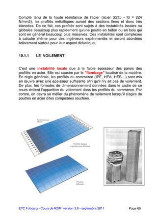 ETC Fribourg - Cours de RDM version 3.8 - septembre 2011 Page 66
Compte tenu de la haute résistance de l'acier (acier S235 - fd = 224
N/mm2), les profilés métalliques auront des sections fines et donc très
élancées. De ce fait, ces profilés sont sujets à des instabilités locales ou
globales beaucoup plus rapidement qu'une poutre en béton ou en bois qui
sont en général beaucoup plus massives. Ces instabilités sont complexes
à calculer même pour des ingénieurs expérimentés et seront abordées
brièvement surtout pour leur aspect didactique.
10.1.1 LE VOILEMENT
C'est une instabilité locale due à la faible épaisseur des parois des
profilés en acier. Elle est causée par le "flambage" localisé de la matière.
En règle générale, les profilés du commerce (IPE, HEA, HEB…) sont mis
en œuvre avec une épaisseur suffisante afin qu'il n'y ait pas de voilement.
De plus, les formules de dimensionnement données dans le cadre de ce
cours évitent l'apparition du voilement dans les profilés du commerce. Par
contre, on devra se méfier du phénomène de voilement lorsqu'il s'agira de
poutres en acier dites composées soudées.
 
