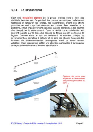 ETC Fribourg - Cours de RDM version 3.8 - septembre 2011 Page 67
10.1.2 LE DEVERSEMENT
C'est une instabilité globale de la poutre lorsque celle-ci n'est pas
stabilisée latéralement. En général, les poutres ne sont pas parfaitement
rectilignes et lorsqu'on les charge, les excentricités créent des efforts
parasites de torsion qui font déverser les poutres. Pour remédier à ce
problème, il faut impérativement stabiliser la zone comprimée des poutres
afin d'empêcher le déversement. Dans la réalité, cette stabilisation est
souvent réalisée par le biais des pannes de toiture ou par les filières de
façade. Comme dans le cas du voilement, le moment critique de
déversement est complexe à calculer et ne sera pas abordé. Toutefois, les
formules de dimensionnement développées dans ce cours restent
valables; il faut simplement prêter une attention particulière à la longueur
de la poutre en l'absence d'élément stabilisateur.
Système de cadre pour
empêcher le déversement
des poutres principales du
pont
 