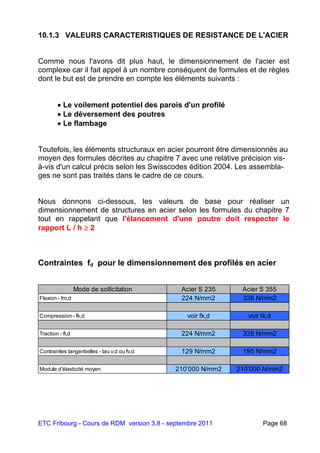 ETC Fribourg - Cours de RDM version 3.8 - septembre 2011 Page 68
10.1.3 VALEURS CARACTERISTIQUES DE RESISTANCE DE L'ACIER
Comme nous l'avons dit plus haut, le dimensionnement de l'acier est
complexe car il fait appel à un nombre conséquent de formules et de règles
dont le but est de prendre en compte les éléments suivants :
 Le voilement potentiel des parois d'un profilé
 Le déversement des poutres
 Le flambage
Toutefois, les éléments structuraux en acier pourront être dimensionnés au
moyen des formules décrites au chapitre 7 avec une relative précision vis-
à-vis d'un calcul précis selon les Swisscodes édition 2004. Les assembla-
ges ne sont pas traités dans le cadre de ce cours.
Nous donnons ci-dessous, les valeurs de base pour réaliser un
dimensionnement de structures en acier selon les formules du chapitre 7
tout en rappelant que l'élancement d'une poutre doit respecter le
rapport L / h  2
Contraintes fd pour le dimensionnement des profilés en acier
Mode de sollicitation Acier S 235 Acier S 355
Flexion - fm,d 224 N/mm2 338 N/mm2
Compression - fk,d voir fk,d voir fk,d
Traction - ft,d 224 N/mm2 338 N/mm2
Contraintes tangentielles - tau v,d ou fv,d 129 N/mm2 195 N/mm2
Module d'élasticité moyen 210'000 N/mm2 210'000 N/mm2
 