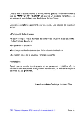 ETC Fribourg - Cours de RDM version 3.8 - septembre 2011 Page 94
L'élève dont la structure aura la meilleure note globale se verra décerner le
titre de "MASTER OF RESMAT" et recevra un diplôme honorifique qui
sera décerné lors de la remise du diplôme de fin d'étude.
L'exercice comptera également pour une note. Les critères de jugement
seront:
 L'originalité de la structure
 L’estimation par l'élève du mode de ruine de sa structure avec les points
forts et faibles de celle-ci
 Le poids de la structure
 La charge maximale obtenue lors de la ruine de la structure
 Le rapport poids de la structure / charge supportée
Remarques
Avant chaque essais, les structures seront pesées et contrôlées afin de
vérifier si elles respectent le règlement du concours, la tolérance de poids
est fixée à ± 20 grammes.
Ivan Corminboeuf - chargé de cours RDM
 