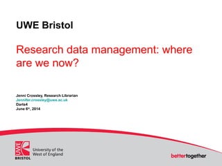 UWE Bristol
Research data management: where
are we now?
Jenni Crossley, Research Librarian
Jennifer.crossley@uwe.ac.uk
Darts4
June 6th
, 2014
 