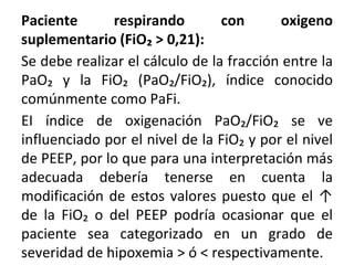 Paciente respirando con oxigeno
suplementario (FiO₂ > 0,21):
Se debe realizar el cálculo de la fracción entre la
PaO₂ y la FiO₂ (PaO₂/FiO₂), índice conocido
comúnmente como PaFi.
EI índice de oxigenación PaO₂/FiO₂ se ve
influenciado por el nivel de la FiO₂ y por el nivel
de PEEP, por lo que para una interpretación más
adecuada debería tenerse en cuenta la
modificación de estos valores puesto que el ↑
de la FiO₂ o del PEEP podría ocasionar que el
paciente sea categorizado en un grado de
severidad de hipoxemia > ó < respectivamente.
 