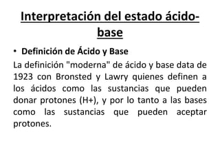 Interpretación del estado ácido-
base
• Definición de Ácido y Base
La definición "moderna" de ácido y base data de
1923 con Bronsted y Lawry quienes definen a
los ácidos como las sustancias que pueden
donar protones (H+), y por lo tanto a las bases
como las sustancias que pueden aceptar
protones.
 