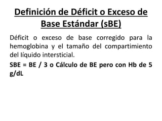 Definición de Déficit o Exceso de
Base Estándar (sBE)
Déficit o exceso de base corregido para la
hemoglobina y el tamaño del compartimiento
del Iíquido intersticial.
SBE = BE / 3 o Cálculo de BE pero con Hb de 5
g/dL
 