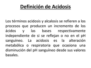 Definición de Acidosis
Los términos acidosis y alcalosis se refieren a los
procesos que producen un incremento de los
ácidos y las bases respectivamente
independiente de si se reflejan o no en el pH
sanguíneo. La acidosis es la alteración
metabólica o respiratoria que ocasiona una
disminución del pH sanguíneo desde sus valores
basales.
 