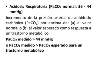 • Acidosis Respiratoria (PaCO₂ normal: 36 - 44
mmHg)
Incremento de la presión arterial de anhídrido
carbónico (PaCO₂) por encima de: (a) el valor
normal o (b) el valor esperado como respuesta a
un trastorno metabólico.
PaCO₂ medido > 44 mmHg
o PaCO₂ medido > PaCO₂ esperado para un
trastorno metabólico
 