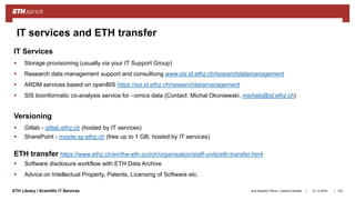 ||ETH Library / Scientific IT Services
IT Services
 Storage provisioning (usually via your IT Support Group)
 Research data management support and consultiong www.sis.id.ethz.ch/researchdatamanagement
 ARDM services based on openBIS https://sis.id.ethz.ch/researchdatamanagement
 SIS bioinformatic co-analysis service for –omics data (Contact: Michal Okoniewski, michalo@id.ethz.ch)
Versioning
 Gitlab - gitlab.ethz.ch (hosted by IT services)
 SharePoint - mysite.sp.ethz.ch (free up to 1 GB, hosted by IT services)
ETH transfer https://www.ethz.ch/en/the-eth-zurich/organisation/staff-units/eth-transfer.html
 Software disclosure workflow with ETH Data Archive
 Advice on Intellectual Property, Patents, Licensing of Software etc.
31.10.2018Ana Sesartic Petrus / Caterina Barillari 103
IT services and ETH transfer
 