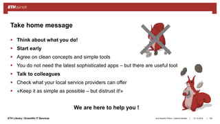 ||ETH Library / Scientific IT Services
 Think about what you do!
 Start early
 Agree on clean concepts and simple tools
 You do not need the latest sophisticated apps – but there are useful tools
 Talk to colleagues
 Check what your local service providers can offer
 «Keep it as simple as possible – but distrust it!»
31.10.2018Ana Sesartic Petrus / Caterina Barillari 106
Take home message
We are here to help you !
 