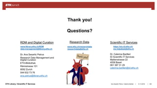 ||ETH Library / Scientific IT Services 31.10.2018Ana Sesartic Petrus / Caterina Barillari 108
Thank you!
Questions?
Dr. Ana Sesartic Petrus
Research Data Management and
Digital Curation
ETH-Bibliothek
Rämistrasse 101
8092 Zurich
044 632 73 76
ana.petrus@library.ethz.ch
www.library.ethz.ch/RDM
data-management@library.ethz.ch
Dr. Caterina Barillari
ID Scientific IT Services
Mattenstrasse 22
4058 Basel
061 387 31 29
caterina.barillari@id.ethz.ch
RDM and Digital Curation Scientific IT Services
https://sis.id.ethz.ch/
sis.helpdesk@ethz.ch
Research Data
www.ethz.ch/researchdata
researchdata@ethz.ch
 