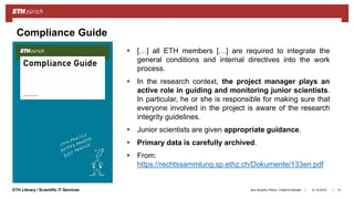 ||ETH Library / Scientific IT Services 31.10.2018Ana Sesartic Petrus / Caterina Barillari 13
Compliance Guide
 […] all ETH members […] are required to integrate the
general conditions and internal directives into the work
process.
 In the research context, the project manager plays an
active role in guiding and monitoring junior scientists.
In particular, he or she is responsible for making sure that
everyone involved in the project is aware of the research
integrity guidelines.
 Junior scientists are given appropriate guidance.
 Primary data is carefully archived.
 From:
https://rechtssammlung.sp.ethz.ch/Dokumente/133en.pdf
 