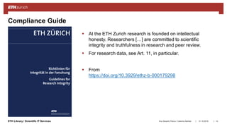 ||ETH Library / Scientific IT Services
Compliance Guide
 At the ETH Zurich research is founded on intellectual
honesty. Researchers […] are committed to scientific
integrity and truthfulness in research and peer review.
 For research data, see Art. 11, in particular.
 From
https://doi.org/10.3929/ethz-b-000179298
31.10.2018Ana Sesartic Petrus / Caterina Barillari 14
 