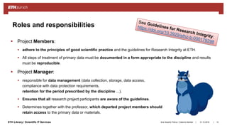 ||ETH Library / Scientific IT Services
 Project Members:
 adhere to the principles of good scientific practice and the guidelines for Research Integrity at ETH.
 All steps of treatment of primary data must be documented in a form appropriate to the discipline and results
must be reproducible.
 Project Manager:
 responsible for data management (data collection, storage, data access,
compliance with data protection requirements,
retention for the period prescribed by the discipline ...).
 Ensures that all research project participants are aware of the guidelines.
 Determines together with the professor, which departed project members should
retain access to the primary data or materials.
31.10.2018Ana Sesartic Petrus / Caterina Barillari 15
Roles and responsibilities
 