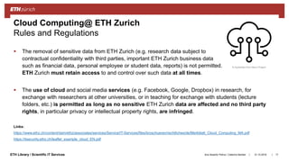 ||ETH Library / Scientific IT Services
 The removal of sensitive data from ETH Zurich (e.g. research data subject to
contractual confidentiality with third parties, important ETH Zurich business data
such as financial data, personal employee or student data, reports) is not permitted.
ETH Zurich must retain access to and control over such data at all times.
 The use of cloud and social media services (e.g. Facebook, Google, Dropbox) in research, for
exchange with researchers at other universities, or in teaching for exchange with students (lecture
folders, etc.) is permitted as long as no sensitive ETH Zurich data are affected and no third party
rights, in particular privacy or intellectual property rights, are infringed.
Links:
https://www.ethz.ch/content/dam/ethz/associates/services/Service/IT-Services/files/broschueren/rechtliches/de/Merkblatt_Cloud_Computing_MA.pdf
https://itsecurity.ethz.ch/leaflet_example_cloud_EN.pdf
31.10.2018Ana Sesartic Petrus / Caterina Barillari 17
Cloud Computing@ ETH Zurich
Rules and Regulations
© Symbolon from Noun Project
 