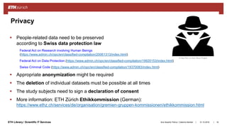 ||ETH Library / Scientific IT Services 31.10.2018Ana Sesartic Petrus / Caterina Barillari 18
Privacy
© Hea Poh Lin from Noun Project
 People-related data need to be preserved
according to Swiss data protection law
Federal Act on Research involving Human Beings
(https://www.admin.ch/opc/en/classified-compilation/20061313/index.html)
Federal Act on Data Protection (https://www.admin.ch/opc/en/classified-compilation/19920153/index.html)
Swiss Criminal Code (https://www.admin.ch/opc/en/classified-compilation/19370083/index.html)
 Appropriate anonymization might be required
 The deletion of individual datasets must be possible at all times
 The study subjects need to sign a declaration of consent
 More information: ETH Zürich Ethikkommission (German):
https://www.ethz.ch/services/de/organisation/gremien-gruppen-kommissionen/ethikkommission.html
 