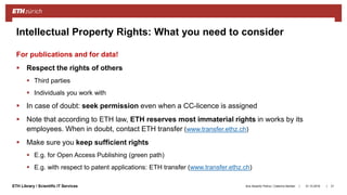||ETH Library / Scientific IT Services
For publications and for data!
 Respect the rights of others
 Third parties
 Individuals you work with
 In case of doubt: seek permission even when a CC-licence is assigned
 Note that according to ETH law, ETH reserves most immaterial rights in works by its
employees. When in doubt, contact ETH transfer (www.transfer.ethz.ch)
 Make sure you keep sufficient rights
 E.g. for Open Access Publishing (green path)
 E.g. with respect to patent applications: ETH transfer (www.transfer.ethz.ch)
31.10.2018Ana Sesartic Petrus / Caterina Barillari 21
Intellectual Property Rights: What you need to consider
 