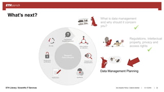 ||ETH Library / Scientific IT Services
What’s next?
What is data management
and why should it concern
you?
Regulations, intellectual
property, privacy and
access rights
Data Management Planning
31.10.2018Ana Sesartic Petrus / Caterina Barillari 22


 