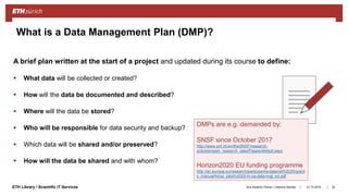 ||ETH Library / Scientific IT Services
A brief plan written at the start of a project and updated during its course to define:
 What data will be collected or created?
 How will the data be documented and described?
 Where will the data be stored?
 Who will be responsible for data security and backup?
 Which data will be shared and/or preserved?
 How will the data be shared and with whom?
31.10.2018Ana Sesartic Petrus / Caterina Barillari 24
What is a Data Management Plan (DMP)?
DMPs are e.g. demanded by:
SNSF since October 2017
http://www.snf.ch/en/theSNSF/research-
policies/open_research_data/Pages/default.aspx
Horizon2020 EU funding programme
http://ec.europa.eu/research/participants/data/ref/h2020/grant
s_manual/hi/oa_pilot/h2020-hi-oa-data-mgt_en.pdf
 