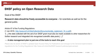 ||ETH Library / Scientific IT Services
Goal of the SNSF:
Research data should be freely accessible to everyone – for scientists as well as for the
general public.
Article 47 of the Funding Regulations
(1 Jan 2016, http://www.snf.ch/SiteCollectionDocuments/allg_reglement_16_e.pdf):
“[…] the data collected with the aid of an SNSF grant must also be made available to other researchers for
further research and integrated into recognised scientific data pools […]”
→ A data management plan is just one of the tools to reach this goal
Please also be aware of SNSF’s updated Open Access Policy for Publications and changes to the General implementation
regulations for the Funding Regulations! http://www.snf.ch/en/theSNSF/research-policies/open-access/
31.10.2018Ana Sesartic Petrus / Caterina Barillari 25
SNSF policy on Open Research Data
 