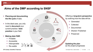 ||ETH Library / Scientific IT Services 31.10.2018Ana Sesartic Petrus / Caterina Barillari 26
Aims of the DMP according to SNSF
 Planning and documenting
the life cycle of data
 In the ideal case, you only
need to document your
current practice / best
practice in your field
 Making data FAIR:
 Findable
 Accessible
 Interoperable
 Re-usable
Updating the plan
as the project progresses
Offering a long-term perspective
by outlining how the data will be:
 Generated
 Collected
 Documented
 Shared / Published
 Preserved
 