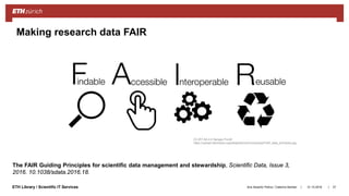 ||ETH Library / Scientific IT Services 31.10.2018Ana Sesartic Petrus / Caterina Barillari 27
Making research data FAIR
CC-BY-SA 4.0 Sangya Pundir
https://upload.wikimedia.org/wikipedia/commons/a/aa/FAIR_data_principles.jpg
The FAIR Guiding Principles for scientific data management and stewardship, Scientific Data, Issue 3,
2016. 10.1038/sdata.2016.18.
 