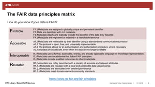 ||ETH Library / Scientific IT Services 31.10.2018Ana Sesartic Petrus / Caterina Barillari 28
The FAIR data principles matrix
Findable
F1. (Meta)data are assigned a globally unique and persistent identifier
F2. Data are described with rich metadata
F3. Metadata clearly and explicitly include the identifier of the data they describe
F4. (Meta)data are registered or indexed in a searchable resource
Accessible
A1. (Meta)data are retrievable by their identifier using a standardised communications protocol
A1.1 The protocol is open, free, and universally implementable
A1.2 The protocol allows for an authentication and authorisation procedure, where necessary
A2. Metadata are accessible, even when the data are no longer available
Interoperable
I1. (Meta)data use a formal, accessible, shared, and broadly applicable language for knowledge representation.
I2. (Meta)data use vocabularies that follow FAIR principles
I3. (Meta)data include qualified references to other (meta)data
Reusable
R1. Meta(data) are richly described with a plurality of accurate and relevant attributes
R1.1. (Meta)data are released with a clear and accessible data usage license
R1.2. (Meta)data are associated with detailed provenance
R1.3. (Meta)data meet domain-relevant community standards
https://www.go-fair.org/fair-principles
How do you know if your data is FAIR?
 