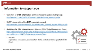 ||ETH Library / Scientific IT Services
 Collection of SNSF information on Open Research Data including FAQ:
http://www.snf.ch/en/theSNSF/research-policies/open_research_data/
 SNSF’s explanation of the DMP expected content:
http://www.snf.ch/SiteCollectionDocuments/DMP_content_mySNF-form_en.pdf
 Guidance for ETH researchers on filling out SNSF Data Management Plans:
https://documentation.library.ethz.ch/display/DD/Guidance+for+ETH+researche
rs+on+filling+out+SNSF+Data+Management+Plans
 Includes:
explanations per question, examples from DMPs, contacts and links specific for ETH
Zurich
31.10.2018Ana Sesartic Petrus / Caterina Barillari 29
Information to support you
 