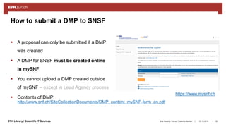 ||ETH Library / Scientific IT Services
 A proposal can only be submitted if a DMP
was created
 A DMP for SNSF must be created online
in mySNF
 You cannot upload a DMP created outside
of mySNF – except in Lead Agency process
 Contents of DMP:
31.10.2018Ana Sesartic Petrus / Caterina Barillari 30
How to submit a DMP to SNSF
https://www.mysnf.ch
http://www.snf.ch/SiteCollectionDocuments/DMP_content_mySNF-form_en.pdf
 