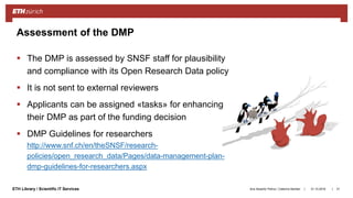 ||ETH Library / Scientific IT Services
 The DMP is assessed by SNSF staff for plausibility
and compliance with its Open Research Data policy
 It is not sent to external reviewers
 Applicants can be assigned «tasks» for enhancing
their DMP as part of the funding decision
 DMP Guidelines for researchers
http://www.snf.ch/en/theSNSF/research-
policies/open_research_data/Pages/data-management-plan-
dmp-guidelines-for-researchers.aspx
31.10.2018Ana Sesartic Petrus / Caterina Barillari 31
Assessment of the DMP
 