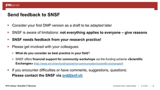 ||ETH Library / Scientific IT Services
 Consider your first DMP version as a draft to be adapted later
 SNSF is aware of limitations: not everything applies to everyone – give reasons
 SNSF needs feedback from your research practice!
 Please get involved with your colleagues:
 What do you consider as best practice in your field?
 SNSF offers financial support for community workshops via the funding scheme «Scientific
Exchanges» (http://www.snf.ch/en/funding/science-communication/scientific-exchanges/)
 If you encounter difficulties or have comments, suggestions, questions:
Please contact the SNSF via ord@snf.ch
31.10.2018Ana Sesartic Petrus / Caterina Barillari 32
Send feedback to SNSF
 